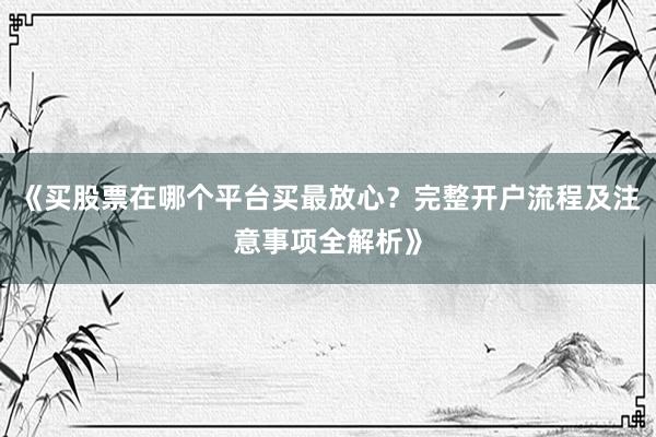 《买股票在哪个平台买最放心？完整开户流程及注意事项全解析》