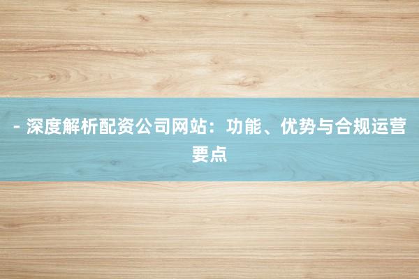 - 深度解析配资公司网站：功能、优势与合规运营要点