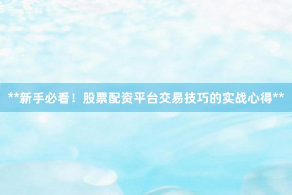 **新手必看！股票配资平台交易技巧的实战心得**