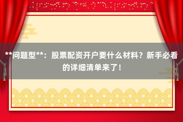 **问题型**：股票配资开户要什么材料？新手必看的详细清单来了！