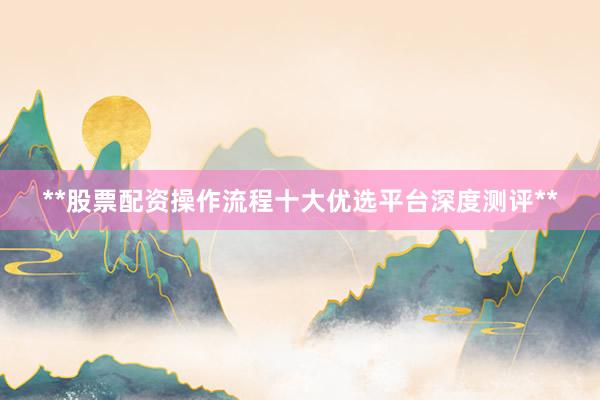 **股票配资操作流程十大优选平台深度测评**