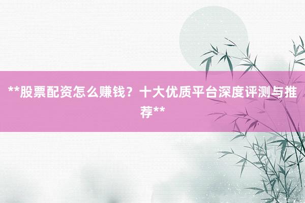 **股票配资怎么赚钱？十大优质平台深度评测与推荐**