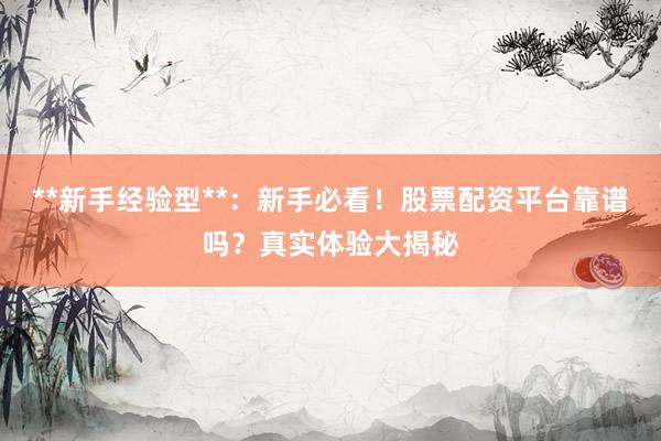 **新手经验型**：新手必看！股票配资平台靠谱吗？真实体验大揭秘