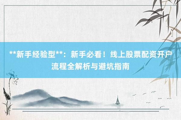 **新手经验型**：新手必看！线上股票配资开户流程全解析与避坑指南