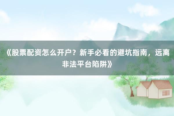 《股票配资怎么开户？新手必看的避坑指南，远离非法平台陷阱》