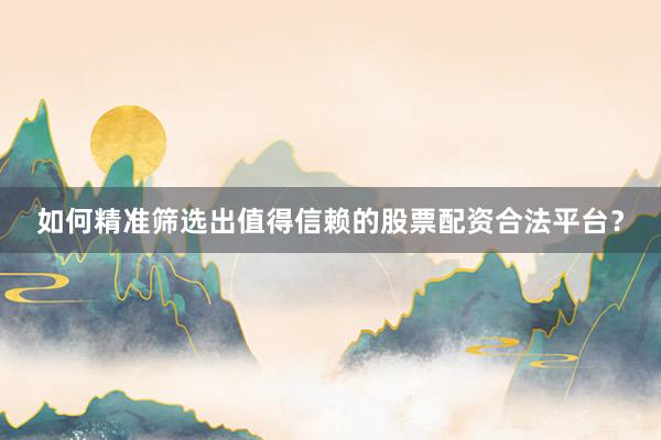 如何精准筛选出值得信赖的股票配资合法平台？
