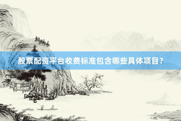 股票配资平台收费标准包含哪些具体项目？