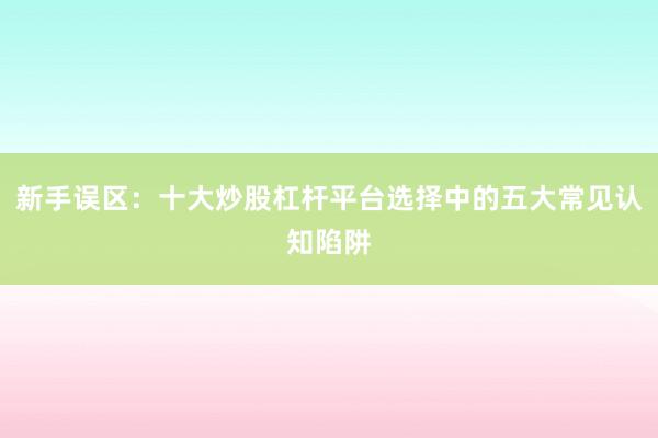 新手误区：十大炒股杠杆平台选择中的五大常见认知陷阱