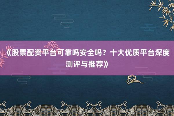 《股票配资平台可靠吗安全吗？十大优质平台深度测评与推荐》