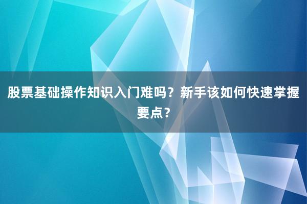 股票基础操作知识入门难吗？新手该如何快速掌握要点？