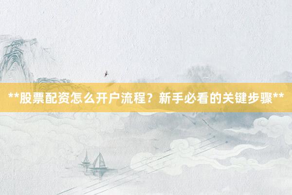**股票配资怎么开户流程？新手必看的关键步骤**