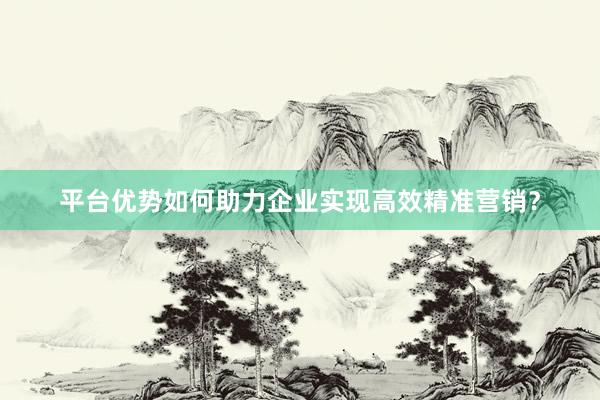 平台优势如何助力企业实现高效精准营销？