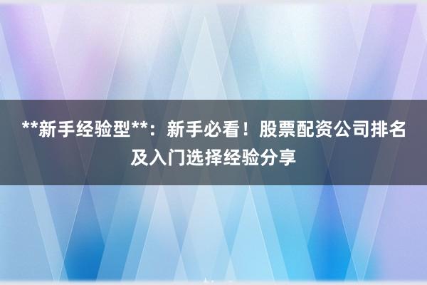 **新手经验型**：新手必看！股票配资公司排名及入门选择经验分享
