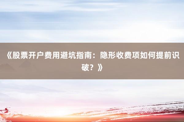 《股票开户费用避坑指南：隐形收费项如何提前识破？》
