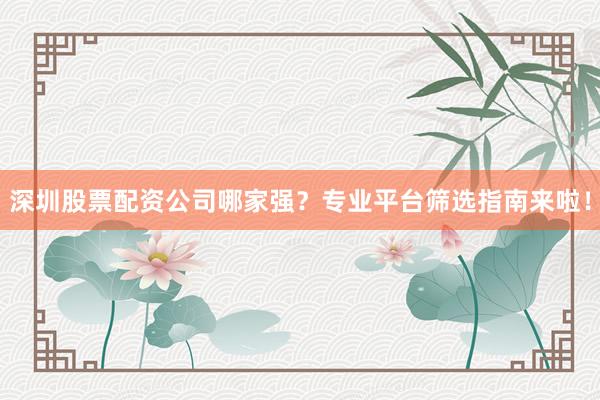 深圳股票配资公司哪家强？专业平台筛选指南来啦！