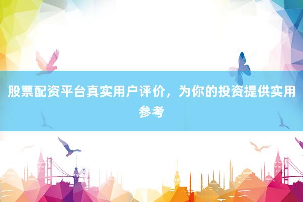 股票配资平台真实用户评价，为你的投资提供实用参考