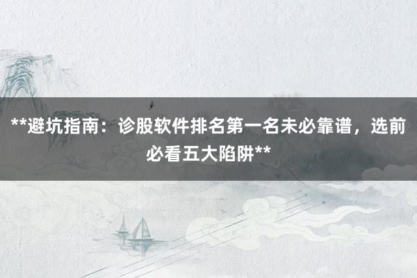 **避坑指南：诊股软件排名第一名未必靠谱，选前必看五大陷阱**
