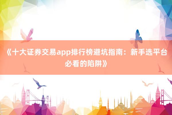 《十大证券交易app排行榜避坑指南：新手选平台必看的陷阱》