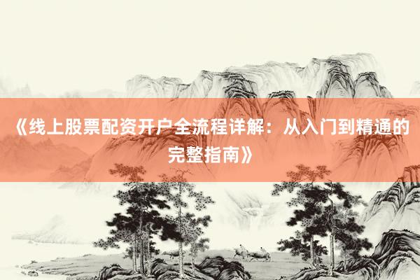 《线上股票配资开户全流程详解：从入门到精通的完整指南》