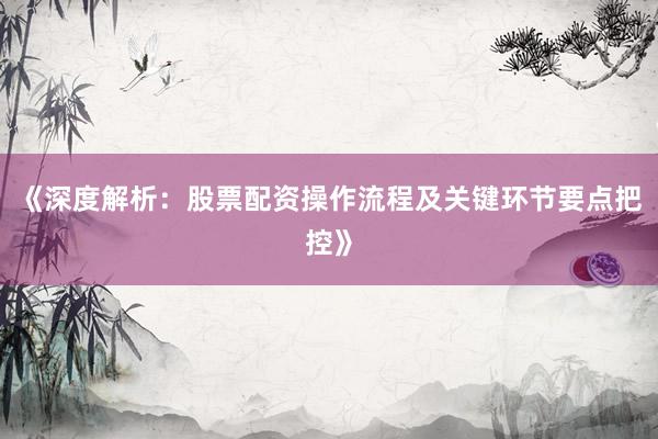 《深度解析：股票配资操作流程及关键环节要点把控》