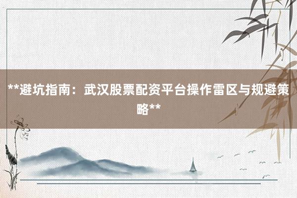 **避坑指南：武汉股票配资平台操作雷区与规避策略**
