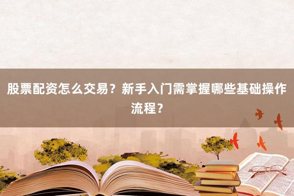 股票配资怎么交易？新手入门需掌握哪些基础操作流程？