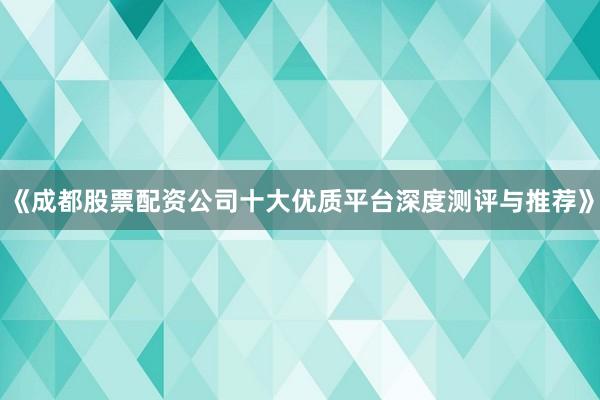 《成都股票配资公司十大优质平台深度测评与推荐》
