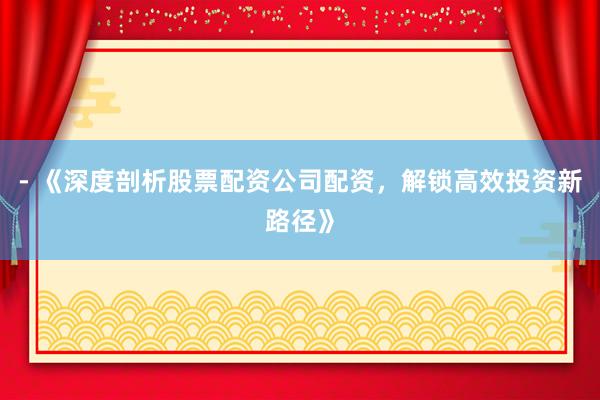 - 《深度剖析股票配资公司配资，解锁高效投资新路径》