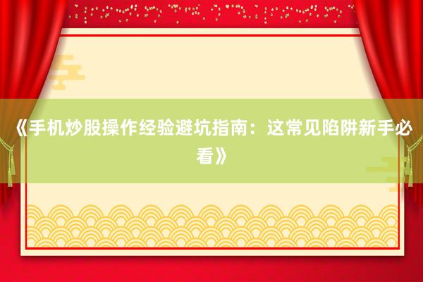 《手机炒股操作经验避坑指南：这常见陷阱新手必看》