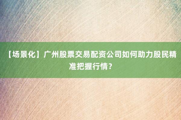 【场景化】广州股票交易配资公司如何助力股民精准把握行情？
