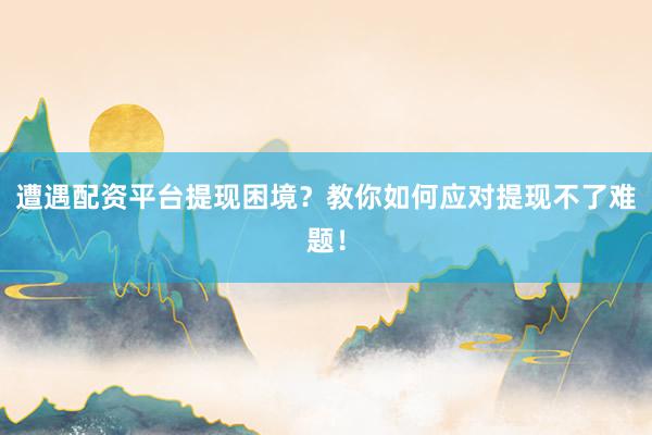 遭遇配资平台提现困境？教你如何应对提现不了难题！