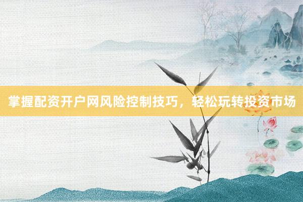 掌握配资开户网风险控制技巧，轻松玩转投资市场