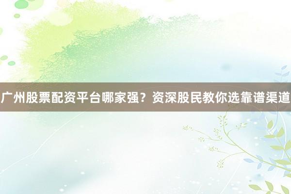 广州股票配资平台哪家强？资深股民教你选靠谱渠道
