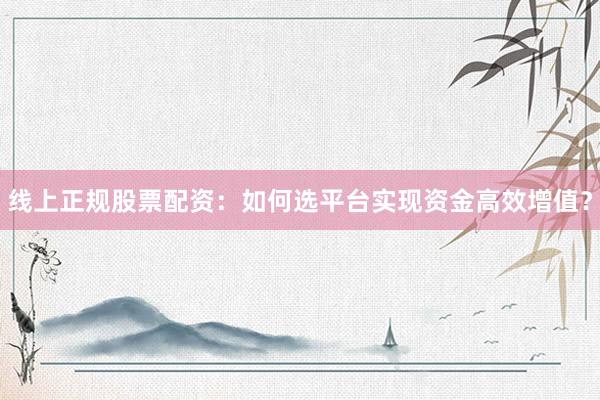 线上正规股票配资：如何选平台实现资金高效增值？