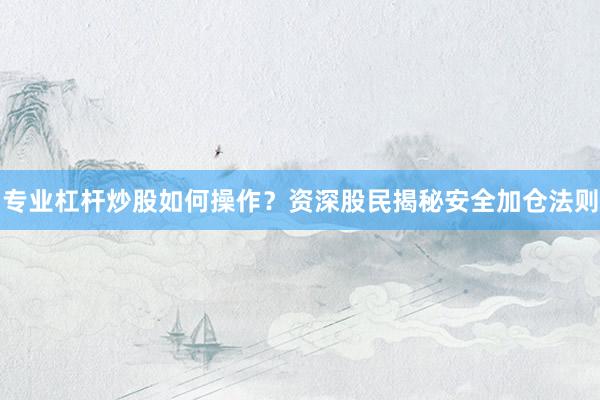 专业杠杆炒股如何操作？资深股民揭秘安全加仓法则
