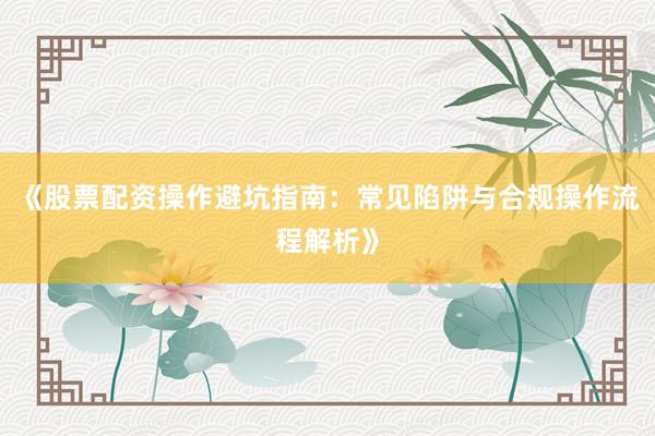 《股票配资操作避坑指南：常见陷阱与合规操作流程解析》