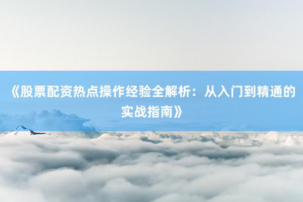 《股票配资热点操作经验全解析：从入门到精通的实战指南》
