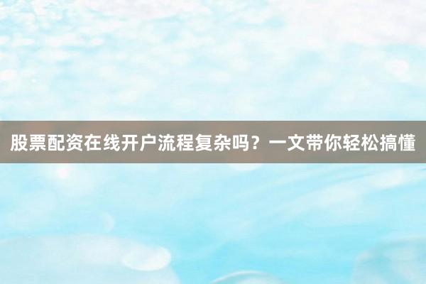股票配资在线开户流程复杂吗？一文带你轻松搞懂