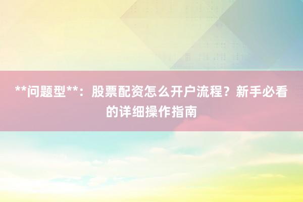 **问题型**：股票配资怎么开户流程？新手必看的详细操作指南
