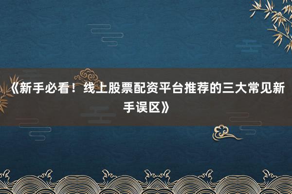《新手必看！线上股票配资平台推荐的三大常见新手误区》