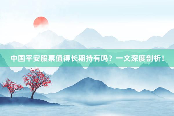 中国平安股票值得长期持有吗？一文深度剖析！