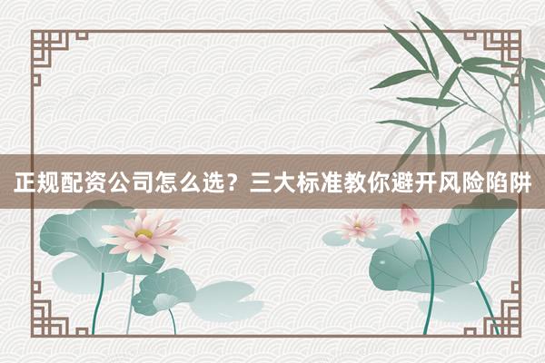 正规配资公司怎么选？三大标准教你避开风险陷阱