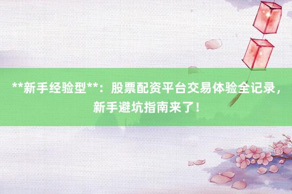 **新手经验型**：股票配资平台交易体验全记录，新手避坑指南来了！