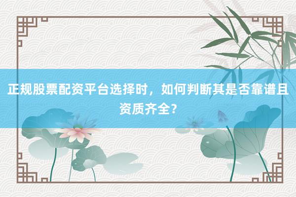 正规股票配资平台选择时，如何判断其是否靠谱且资质齐全？