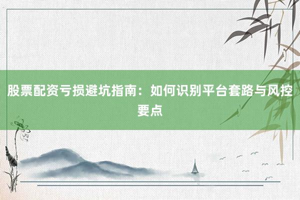 股票配资亏损避坑指南：如何识别平台套路与风控要点