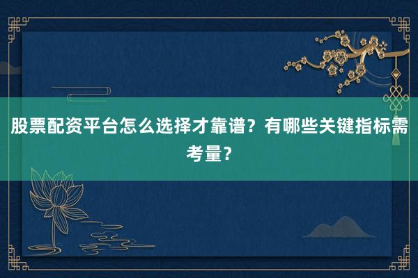 股票配资平台怎么选择才靠谱？有哪些关键指标需考量？