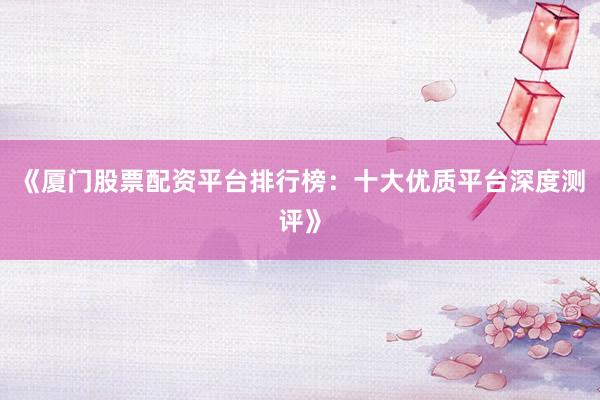 《厦门股票配资平台排行榜：十大优质平台深度测评》