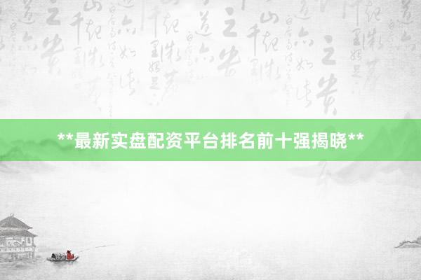 **最新实盘配资平台排名前十强揭晓**