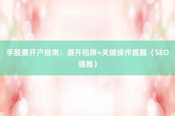 手股票开户指南：避开陷阱+关键操作提醒（SEO强推）
