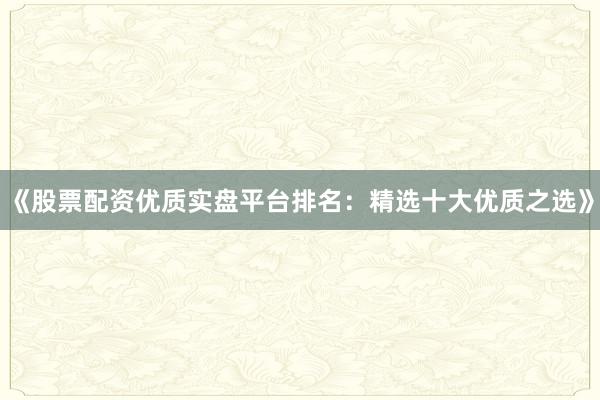《股票配资优质实盘平台排名：精选十大优质之选》